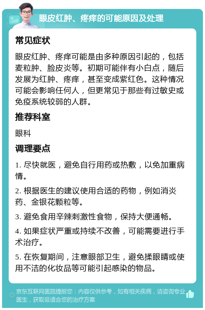 眼皮红肿、疼痒的可能原因及处理 常见症状 眼皮红肿、疼痒可能是由多种原因引起的，包括麦粒肿、脸皮炎等。初期可能伴有小白点，随后发展为红肿、疼痒，甚至变成紫红色。这种情况可能会影响任何人，但更常见于那些有过敏史或免疫系统较弱的人群。 推荐科室 眼科 调理要点 1. 尽快就医，避免自行用药或热敷，以免加重病情。 2. 根据医生的建议使用合适的药物，例如消炎药、金银花颗粒等。 3. 避免食用辛辣刺激性食物，保持大便通畅。 4. 如果症状严重或持续不改善，可能需要进行手术治疗。 5. 在恢复期间，注意眼部卫生，避免揉眼睛或使用不洁的化妆品等可能引起感染的物品。