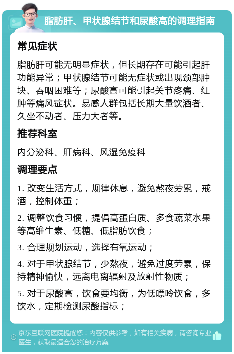 脂肪肝、甲状腺结节和尿酸高的调理指南 常见症状 脂肪肝可能无明显症状，但长期存在可能引起肝功能异常；甲状腺结节可能无症状或出现颈部肿块、吞咽困难等；尿酸高可能引起关节疼痛、红肿等痛风症状。易感人群包括长期大量饮酒者、久坐不动者、压力大者等。 推荐科室 内分泌科、肝病科、风湿免疫科 调理要点 1. 改变生活方式，规律休息，避免熬夜劳累，戒酒，控制体重； 2. 调整饮食习惯，提倡高蛋白质、多食蔬菜水果等高维生素、低糖、低脂肪饮食； 3. 合理规划运动，选择有氧运动； 4. 对于甲状腺结节，少熬夜，避免过度劳累，保持精神愉快，远离电离辐射及放射性物质； 5. 对于尿酸高，饮食要均衡，为低嘌呤饮食，多饮水，定期检测尿酸指标；