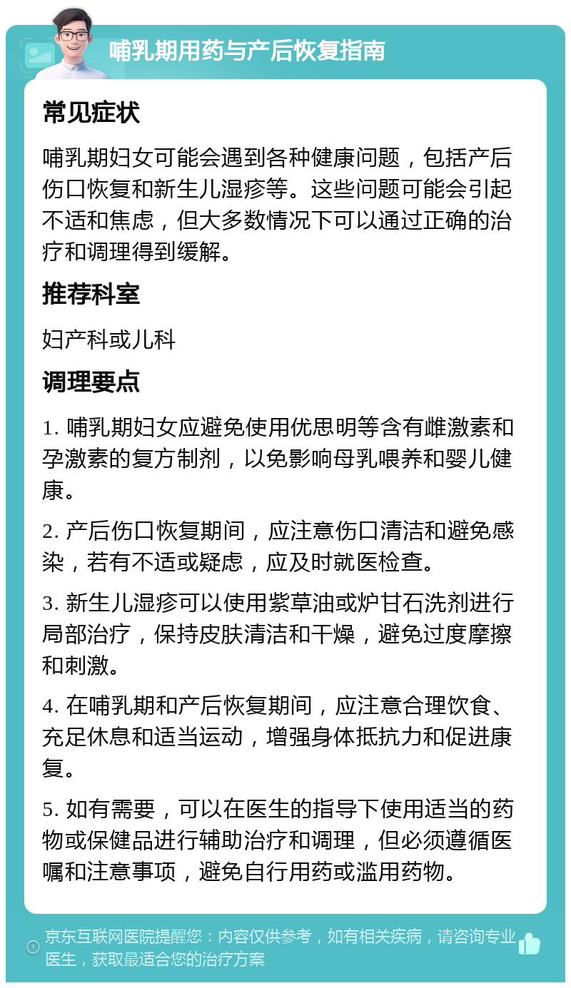 哺乳期用药与产后恢复指南 常见症状 哺乳期妇女可能会遇到各种健康问题，包括产后伤口恢复和新生儿湿疹等。这些问题可能会引起不适和焦虑，但大多数情况下可以通过正确的治疗和调理得到缓解。 推荐科室 妇产科或儿科 调理要点 1. 哺乳期妇女应避免使用优思明等含有雌激素和孕激素的复方制剂，以免影响母乳喂养和婴儿健康。 2. 产后伤口恢复期间，应注意伤口清洁和避免感染，若有不适或疑虑，应及时就医检查。 3. 新生儿湿疹可以使用紫草油或炉甘石洗剂进行局部治疗，保持皮肤清洁和干燥，避免过度摩擦和刺激。 4. 在哺乳期和产后恢复期间，应注意合理饮食、充足休息和适当运动，增强身体抵抗力和促进康复。 5. 如有需要，可以在医生的指导下使用适当的药物或保健品进行辅助治疗和调理，但必须遵循医嘱和注意事项，避免自行用药或滥用药物。