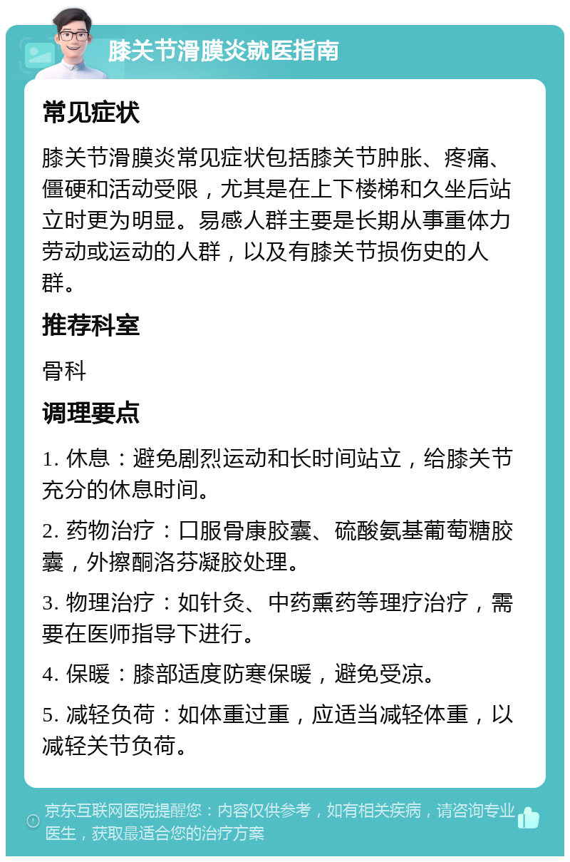 膝关节滑膜炎就医指南 常见症状 膝关节滑膜炎常见症状包括膝关节肿胀、疼痛、僵硬和活动受限，尤其是在上下楼梯和久坐后站立时更为明显。易感人群主要是长期从事重体力劳动或运动的人群，以及有膝关节损伤史的人群。 推荐科室 骨科 调理要点 1. 休息：避免剧烈运动和长时间站立，给膝关节充分的休息时间。 2. 药物治疗：口服骨康胶囊、硫酸氨基葡萄糖胶囊，外擦酮洛芬凝胶处理。 3. 物理治疗：如针灸、中药熏药等理疗治疗，需要在医师指导下进行。 4. 保暖：膝部适度防寒保暖，避免受凉。 5. 减轻负荷：如体重过重，应适当减轻体重，以减轻关节负荷。