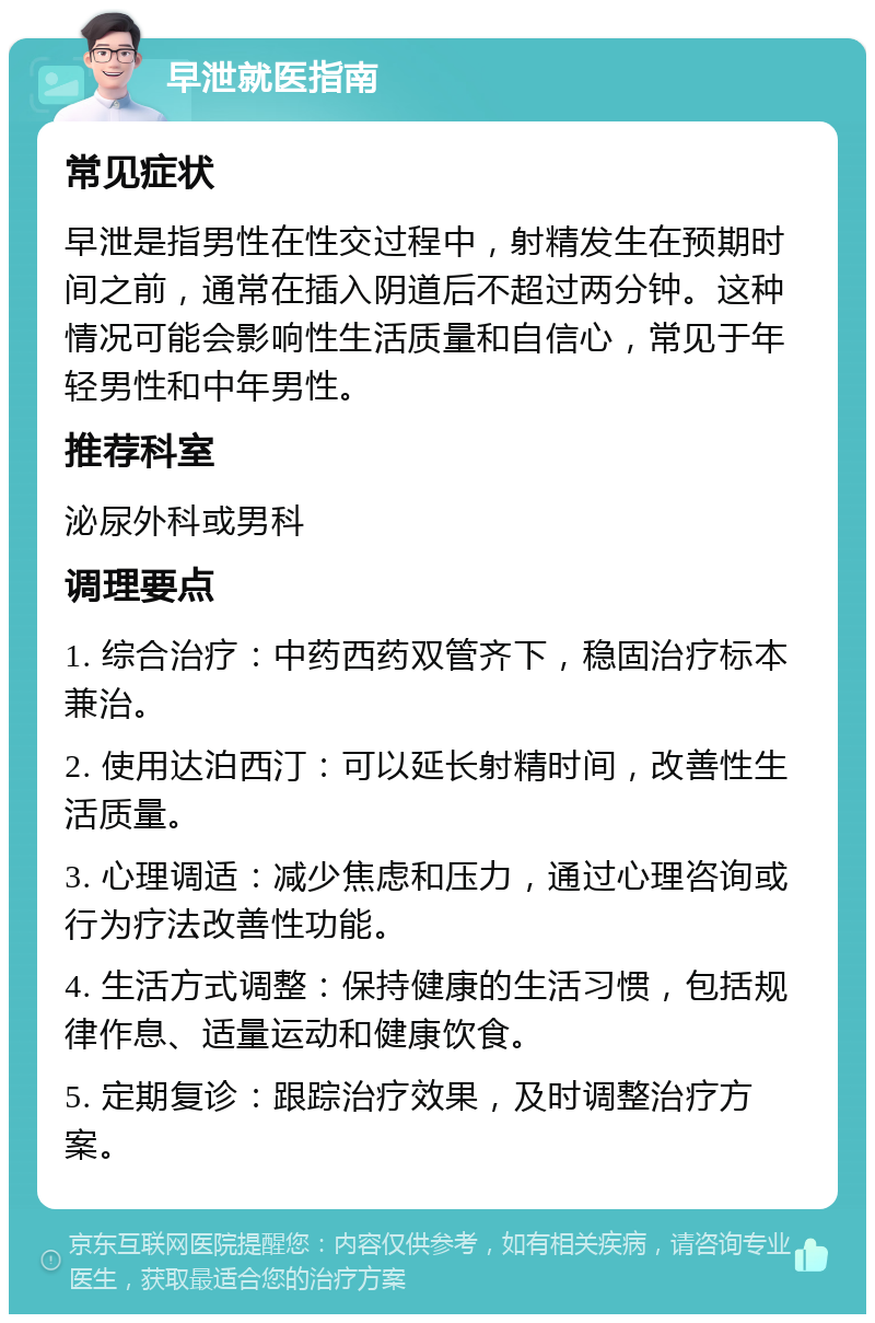 早泄就医指南 常见症状 早泄是指男性在性交过程中，射精发生在预期时间之前，通常在插入阴道后不超过两分钟。这种情况可能会影响性生活质量和自信心，常见于年轻男性和中年男性。 推荐科室 泌尿外科或男科 调理要点 1. 综合治疗：中药西药双管齐下，稳固治疗标本兼治。 2. 使用达泊西汀：可以延长射精时间，改善性生活质量。 3. 心理调适：减少焦虑和压力，通过心理咨询或行为疗法改善性功能。 4. 生活方式调整：保持健康的生活习惯，包括规律作息、适量运动和健康饮食。 5. 定期复诊：跟踪治疗效果，及时调整治疗方案。