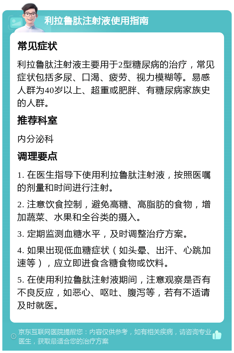 利拉鲁肽注射液使用指南 常见症状 利拉鲁肽注射液主要用于2型糖尿病的治疗，常见症状包括多尿、口渴、疲劳、视力模糊等。易感人群为40岁以上、超重或肥胖、有糖尿病家族史的人群。 推荐科室 内分泌科 调理要点 1. 在医生指导下使用利拉鲁肽注射液，按照医嘱的剂量和时间进行注射。 2. 注意饮食控制，避免高糖、高脂肪的食物，增加蔬菜、水果和全谷类的摄入。 3. 定期监测血糖水平，及时调整治疗方案。 4. 如果出现低血糖症状（如头晕、出汗、心跳加速等），应立即进食含糖食物或饮料。 5. 在使用利拉鲁肽注射液期间，注意观察是否有不良反应，如恶心、呕吐、腹泻等，若有不适请及时就医。