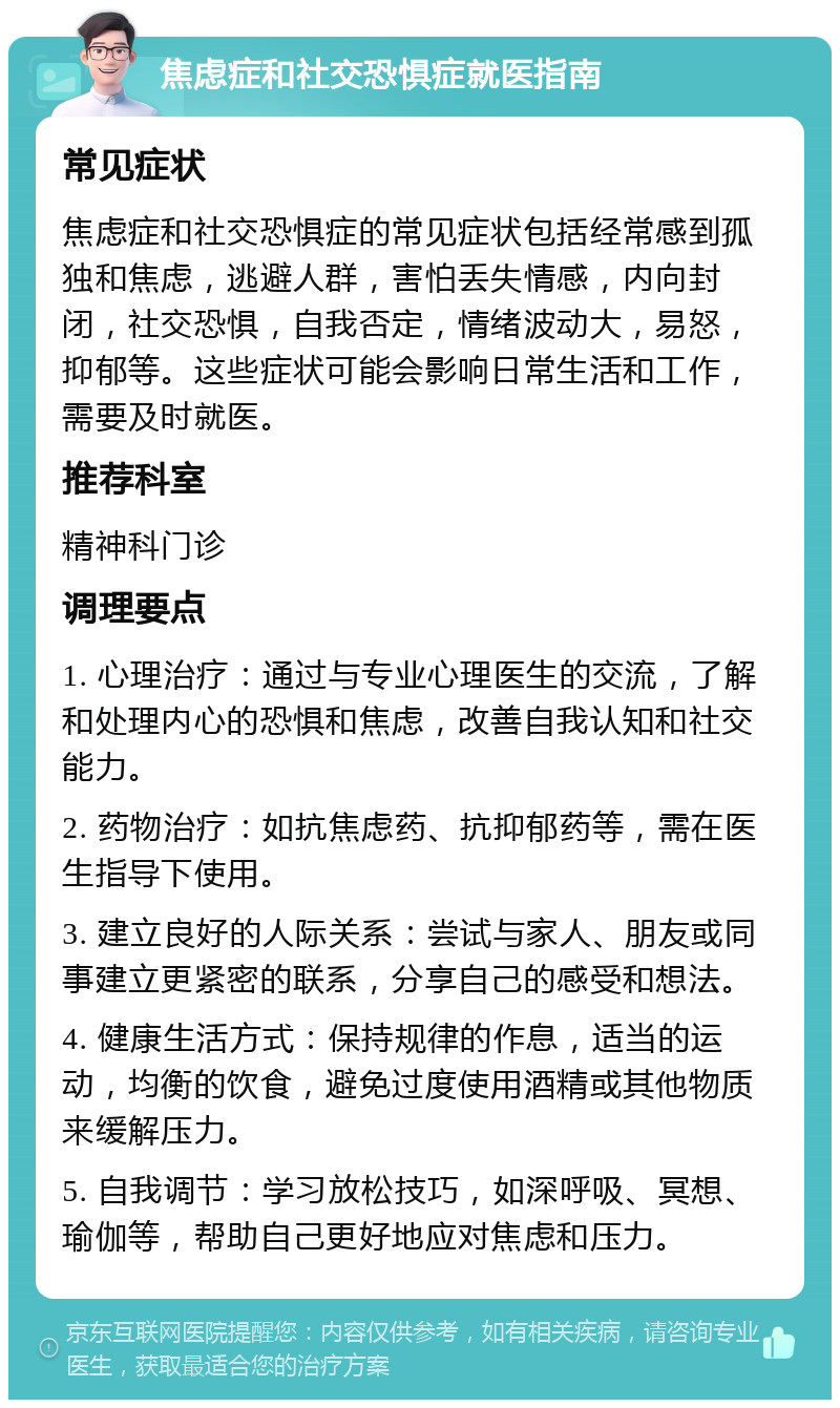 焦虑症和社交恐惧症就医指南 常见症状 焦虑症和社交恐惧症的常见症状包括经常感到孤独和焦虑，逃避人群，害怕丢失情感，内向封闭，社交恐惧，自我否定，情绪波动大，易怒，抑郁等。这些症状可能会影响日常生活和工作，需要及时就医。 推荐科室 精神科门诊 调理要点 1. 心理治疗：通过与专业心理医生的交流，了解和处理内心的恐惧和焦虑，改善自我认知和社交能力。 2. 药物治疗：如抗焦虑药、抗抑郁药等，需在医生指导下使用。 3. 建立良好的人际关系：尝试与家人、朋友或同事建立更紧密的联系，分享自己的感受和想法。 4. 健康生活方式：保持规律的作息，适当的运动，均衡的饮食，避免过度使用酒精或其他物质来缓解压力。 5. 自我调节：学习放松技巧，如深呼吸、冥想、瑜伽等，帮助自己更好地应对焦虑和压力。