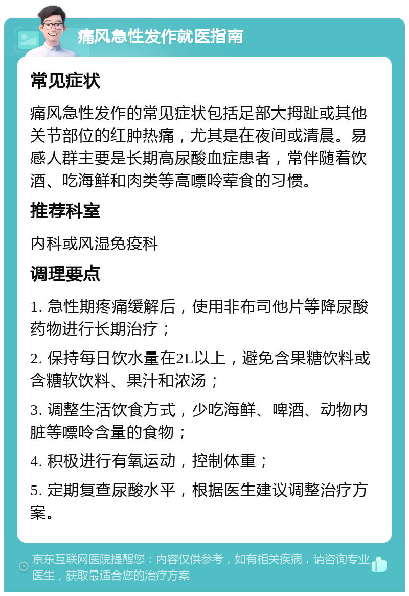 痛风急性发作就医指南 常见症状 痛风急性发作的常见症状包括足部大拇趾或其他关节部位的红肿热痛，尤其是在夜间或清晨。易感人群主要是长期高尿酸血症患者，常伴随着饮酒、吃海鲜和肉类等高嘌呤荤食的习惯。 推荐科室 内科或风湿免疫科 调理要点 1. 急性期疼痛缓解后，使用非布司他片等降尿酸药物进行长期治疗； 2. 保持每日饮水量在2L以上，避免含果糖饮料或含糖软饮料、果汁和浓汤； 3. 调整生活饮食方式，少吃海鲜、啤酒、动物内脏等嘌呤含量的食物； 4. 积极进行有氧运动，控制体重； 5. 定期复查尿酸水平，根据医生建议调整治疗方案。