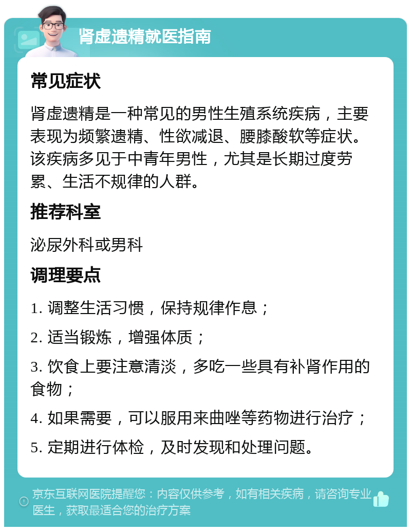 肾虚遗精就医指南 常见症状 肾虚遗精是一种常见的男性生殖系统疾病，主要表现为频繁遗精、性欲减退、腰膝酸软等症状。该疾病多见于中青年男性，尤其是长期过度劳累、生活不规律的人群。 推荐科室 泌尿外科或男科 调理要点 1. 调整生活习惯，保持规律作息； 2. 适当锻炼，增强体质； 3. 饮食上要注意清淡，多吃一些具有补肾作用的食物； 4. 如果需要，可以服用来曲唑等药物进行治疗； 5. 定期进行体检，及时发现和处理问题。