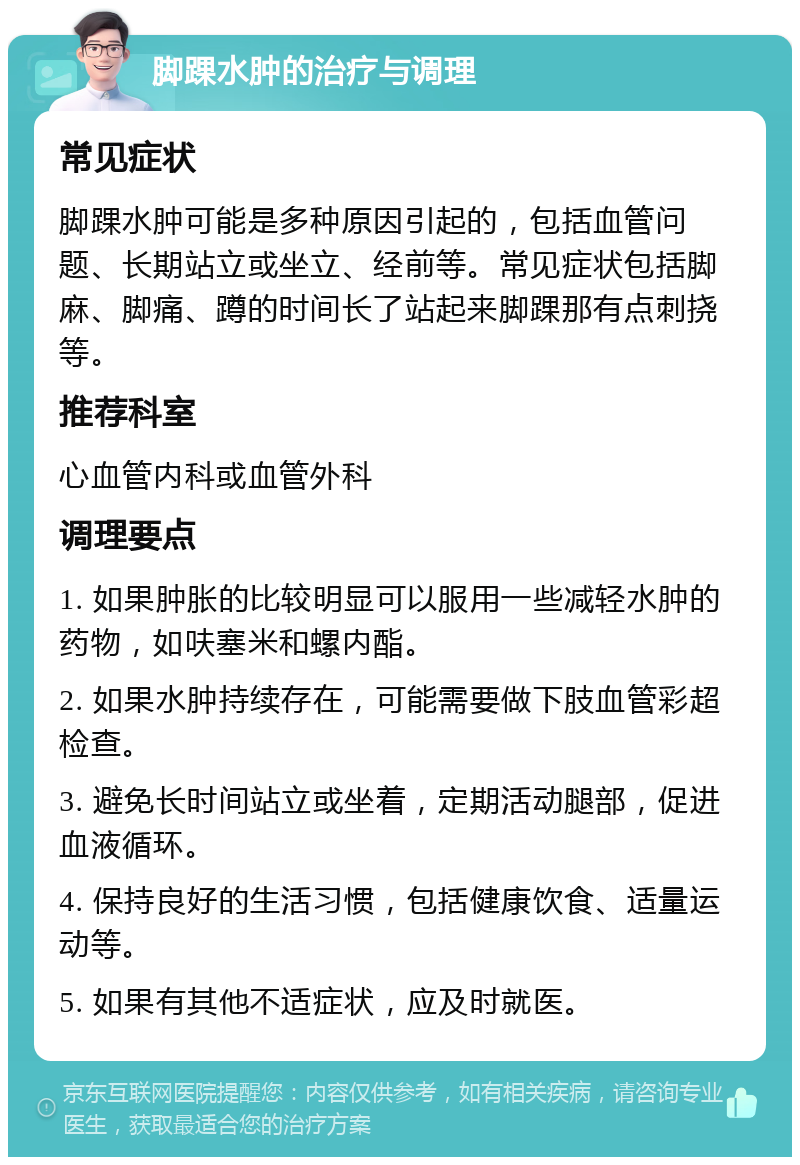 脚踝水肿的治疗与调理 常见症状 脚踝水肿可能是多种原因引起的，包括血管问题、长期站立或坐立、经前等。常见症状包括脚麻、脚痛、蹲的时间长了站起来脚踝那有点刺挠等。 推荐科室 心血管内科或血管外科 调理要点 1. 如果肿胀的比较明显可以服用一些减轻水肿的药物，如呋塞米和螺内酯。 2. 如果水肿持续存在，可能需要做下肢血管彩超检查。 3. 避免长时间站立或坐着，定期活动腿部，促进血液循环。 4. 保持良好的生活习惯，包括健康饮食、适量运动等。 5. 如果有其他不适症状，应及时就医。