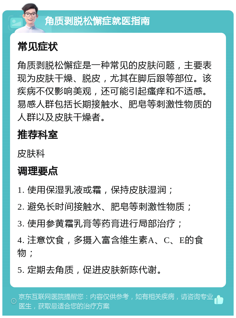 角质剥脱松懈症就医指南 常见症状 角质剥脱松懈症是一种常见的皮肤问题，主要表现为皮肤干燥、脱皮，尤其在脚后跟等部位。该疾病不仅影响美观，还可能引起瘙痒和不适感。易感人群包括长期接触水、肥皂等刺激性物质的人群以及皮肤干燥者。 推荐科室 皮肤科 调理要点 1. 使用保湿乳液或霜，保持皮肤湿润； 2. 避免长时间接触水、肥皂等刺激性物质； 3. 使用参黄霜乳膏等药膏进行局部治疗； 4. 注意饮食，多摄入富含维生素A、C、E的食物； 5. 定期去角质，促进皮肤新陈代谢。