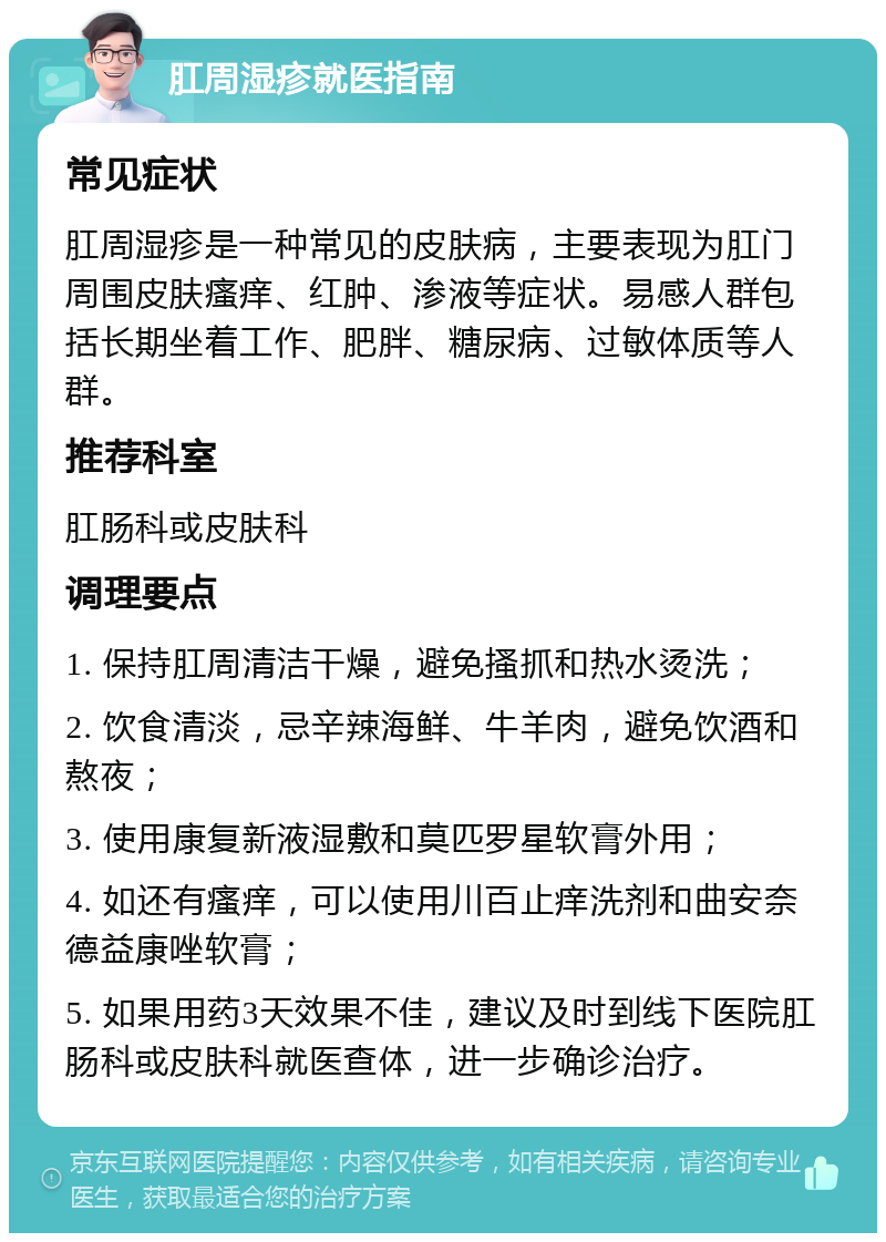 肛周湿疹就医指南 常见症状 肛周湿疹是一种常见的皮肤病，主要表现为肛门周围皮肤瘙痒、红肿、渗液等症状。易感人群包括长期坐着工作、肥胖、糖尿病、过敏体质等人群。 推荐科室 肛肠科或皮肤科 调理要点 1. 保持肛周清洁干燥，避免搔抓和热水烫洗； 2. 饮食清淡，忌辛辣海鲜、牛羊肉，避免饮酒和熬夜； 3. 使用康复新液湿敷和莫匹罗星软膏外用； 4. 如还有瘙痒，可以使用川百止痒洗剂和曲安奈德益康唑软膏； 5. 如果用药3天效果不佳，建议及时到线下医院肛肠科或皮肤科就医查体，进一步确诊治疗。