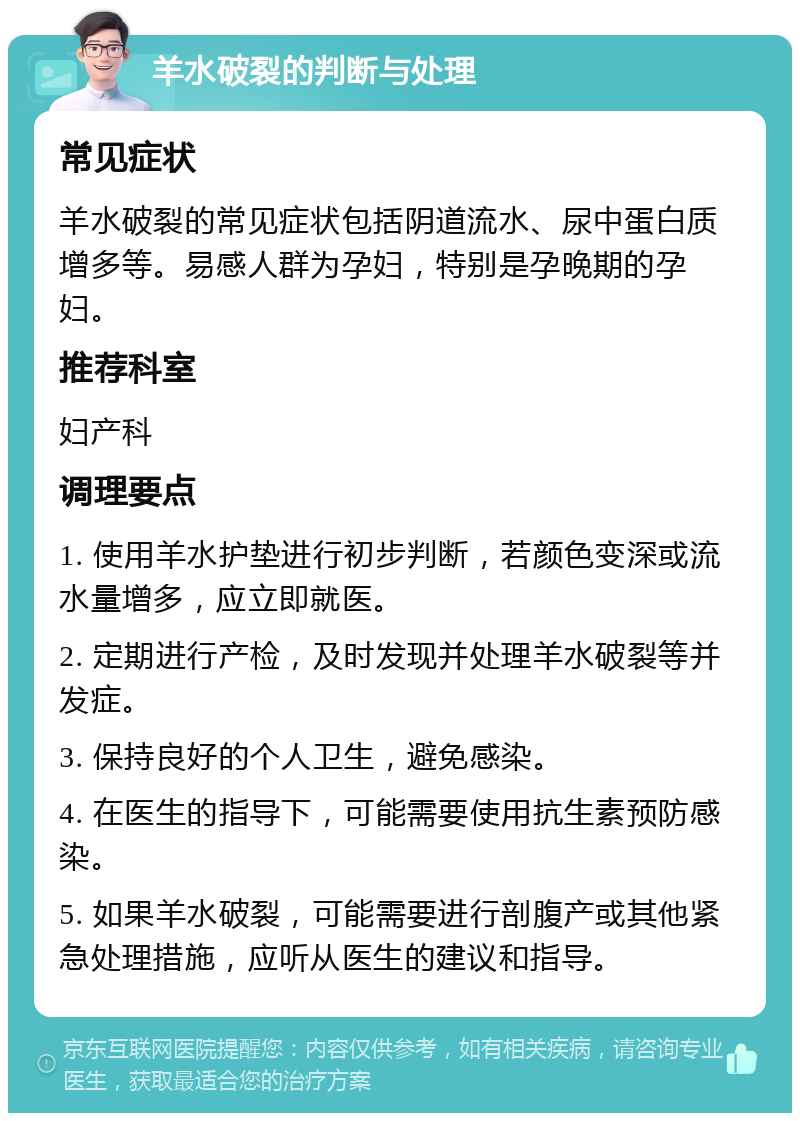 羊水破裂的判断与处理 常见症状 羊水破裂的常见症状包括阴道流水、尿中蛋白质增多等。易感人群为孕妇，特别是孕晚期的孕妇。 推荐科室 妇产科 调理要点 1. 使用羊水护垫进行初步判断，若颜色变深或流水量增多，应立即就医。 2. 定期进行产检，及时发现并处理羊水破裂等并发症。 3. 保持良好的个人卫生，避免感染。 4. 在医生的指导下，可能需要使用抗生素预防感染。 5. 如果羊水破裂，可能需要进行剖腹产或其他紧急处理措施，应听从医生的建议和指导。