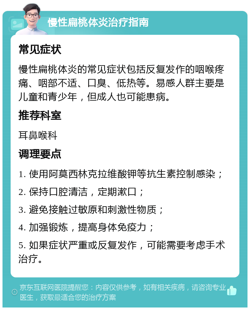 慢性扁桃体炎治疗指南 常见症状 慢性扁桃体炎的常见症状包括反复发作的咽喉疼痛、咽部不适、口臭、低热等。易感人群主要是儿童和青少年，但成人也可能患病。 推荐科室 耳鼻喉科 调理要点 1. 使用阿莫西林克拉维酸钾等抗生素控制感染； 2. 保持口腔清洁，定期漱口； 3. 避免接触过敏原和刺激性物质； 4. 加强锻炼，提高身体免疫力； 5. 如果症状严重或反复发作，可能需要考虑手术治疗。