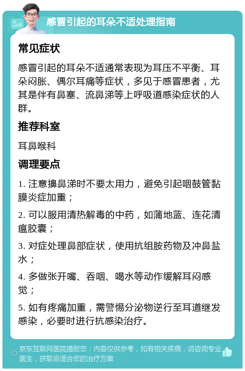 感冒引起的耳朵不适处理指南 常见症状 感冒引起的耳朵不适通常表现为耳压不平衡、耳朵闷胀、偶尔耳痛等症状，多见于感冒患者，尤其是伴有鼻塞、流鼻涕等上呼吸道感染症状的人群。 推荐科室 耳鼻喉科 调理要点 1. 注意擤鼻涕时不要太用力，避免引起咽鼓管黏膜炎症加重； 2. 可以服用清热解毒的中药，如蒲地蓝、连花清瘟胶囊； 3. 对症处理鼻部症状，使用抗组胺药物及冲鼻盐水； 4. 多做张开嘴、吞咽、喝水等动作缓解耳闷感觉； 5. 如有疼痛加重，需警惕分泌物逆行至耳道继发感染，必要时进行抗感染治疗。