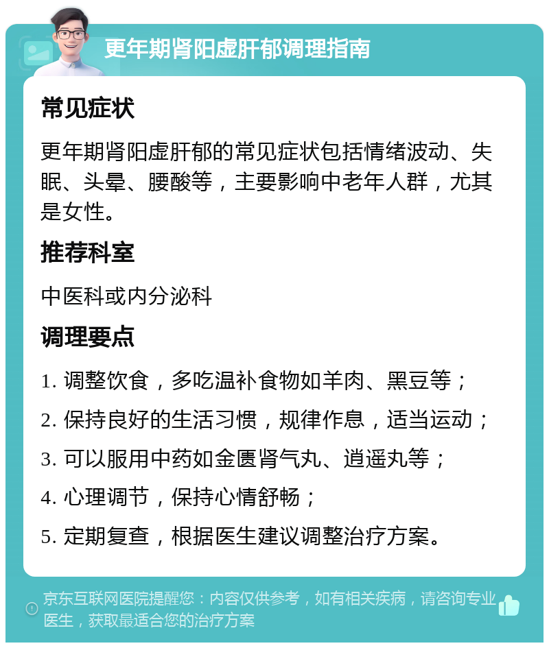 更年期肾阳虚肝郁调理指南 常见症状 更年期肾阳虚肝郁的常见症状包括情绪波动、失眠、头晕、腰酸等，主要影响中老年人群，尤其是女性。 推荐科室 中医科或内分泌科 调理要点 1. 调整饮食，多吃温补食物如羊肉、黑豆等； 2. 保持良好的生活习惯，规律作息，适当运动； 3. 可以服用中药如金匮肾气丸、逍遥丸等； 4. 心理调节，保持心情舒畅； 5. 定期复查，根据医生建议调整治疗方案。