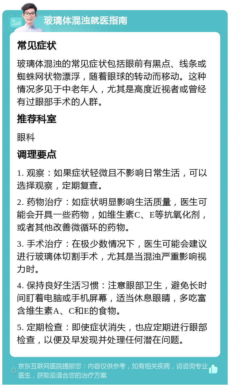 玻璃体混浊就医指南 常见症状 玻璃体混浊的常见症状包括眼前有黑点、线条或蜘蛛网状物漂浮，随着眼球的转动而移动。这种情况多见于中老年人，尤其是高度近视者或曾经有过眼部手术的人群。 推荐科室 眼科 调理要点 1. 观察：如果症状轻微且不影响日常生活，可以选择观察，定期复查。 2. 药物治疗：如症状明显影响生活质量，医生可能会开具一些药物，如维生素C、E等抗氧化剂，或者其他改善微循环的药物。 3. 手术治疗：在极少数情况下，医生可能会建议进行玻璃体切割手术，尤其是当混浊严重影响视力时。 4. 保持良好生活习惯：注意眼部卫生，避免长时间盯着电脑或手机屏幕，适当休息眼睛，多吃富含维生素A、C和E的食物。 5. 定期检查：即使症状消失，也应定期进行眼部检查，以便及早发现并处理任何潜在问题。