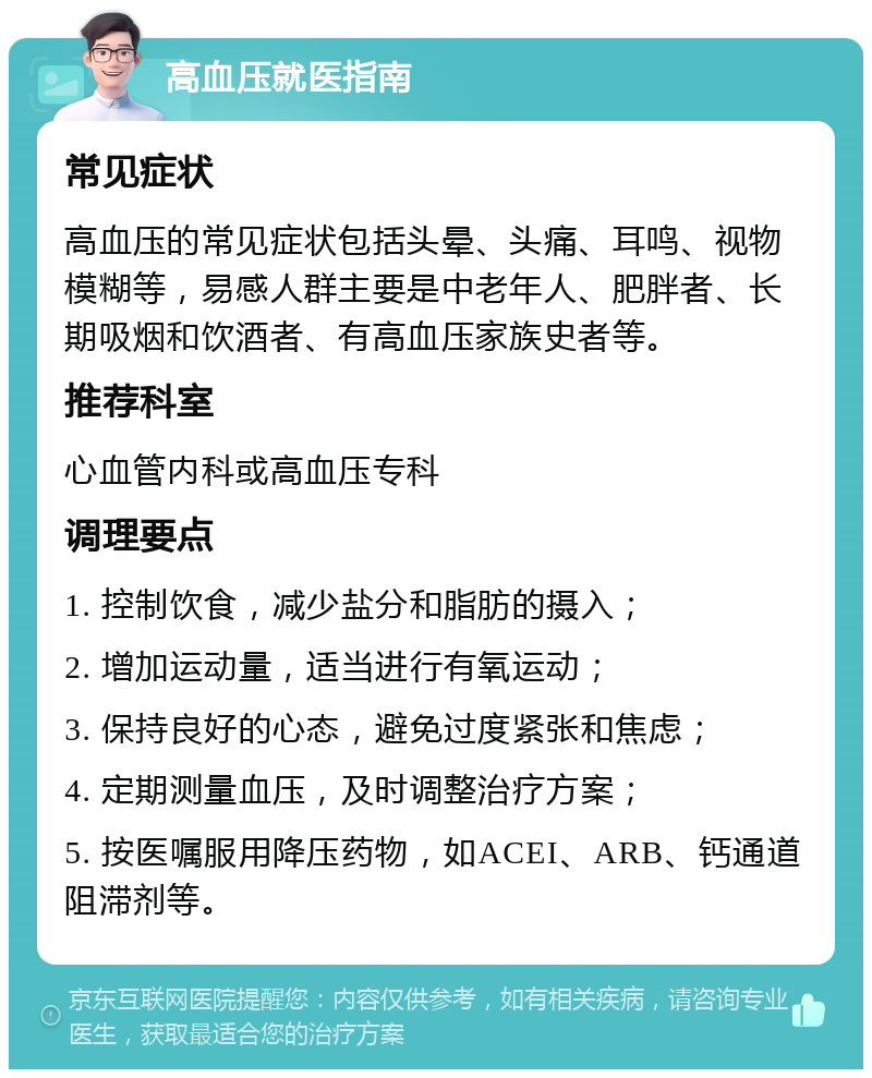 高血压就医指南 常见症状 高血压的常见症状包括头晕、头痛、耳鸣、视物模糊等，易感人群主要是中老年人、肥胖者、长期吸烟和饮酒者、有高血压家族史者等。 推荐科室 心血管内科或高血压专科 调理要点 1. 控制饮食，减少盐分和脂肪的摄入； 2. 增加运动量，适当进行有氧运动； 3. 保持良好的心态，避免过度紧张和焦虑； 4. 定期测量血压，及时调整治疗方案； 5. 按医嘱服用降压药物，如ACEI、ARB、钙通道阻滞剂等。