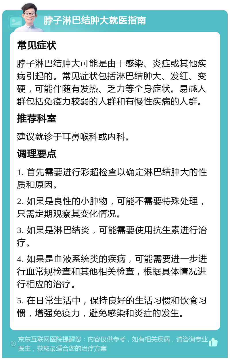 脖子淋巴结肿大就医指南 常见症状 脖子淋巴结肿大可能是由于感染、炎症或其他疾病引起的。常见症状包括淋巴结肿大、发红、变硬，可能伴随有发热、乏力等全身症状。易感人群包括免疫力较弱的人群和有慢性疾病的人群。 推荐科室 建议就诊于耳鼻喉科或内科。 调理要点 1. 首先需要进行彩超检查以确定淋巴结肿大的性质和原因。 2. 如果是良性的小肿物，可能不需要特殊处理，只需定期观察其变化情况。 3. 如果是淋巴结炎，可能需要使用抗生素进行治疗。 4. 如果是血液系统类的疾病，可能需要进一步进行血常规检查和其他相关检查，根据具体情况进行相应的治疗。 5. 在日常生活中，保持良好的生活习惯和饮食习惯，增强免疫力，避免感染和炎症的发生。