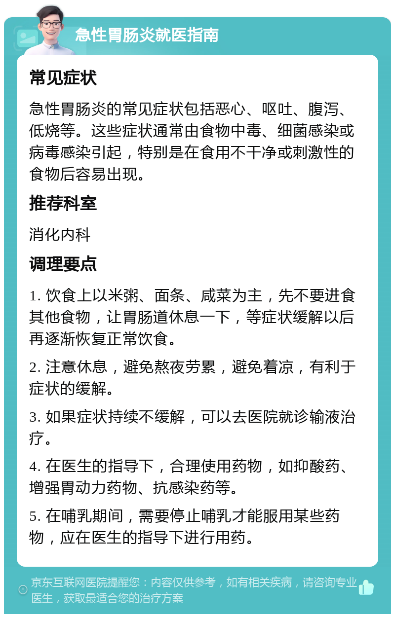 急性胃肠炎就医指南 常见症状 急性胃肠炎的常见症状包括恶心、呕吐、腹泻、低烧等。这些症状通常由食物中毒、细菌感染或病毒感染引起，特别是在食用不干净或刺激性的食物后容易出现。 推荐科室 消化内科 调理要点 1. 饮食上以米粥、面条、咸菜为主，先不要进食其他食物，让胃肠道休息一下，等症状缓解以后再逐渐恢复正常饮食。 2. 注意休息，避免熬夜劳累，避免着凉，有利于症状的缓解。 3. 如果症状持续不缓解，可以去医院就诊输液治疗。 4. 在医生的指导下，合理使用药物，如抑酸药、增强胃动力药物、抗感染药等。 5. 在哺乳期间，需要停止哺乳才能服用某些药物，应在医生的指导下进行用药。