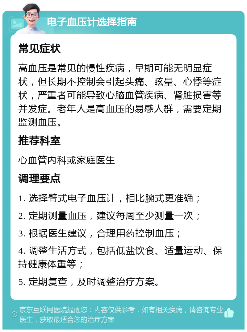 电子血压计选择指南 常见症状 高血压是常见的慢性疾病，早期可能无明显症状，但长期不控制会引起头痛、眩晕、心悸等症状，严重者可能导致心脑血管疾病、肾脏损害等并发症。老年人是高血压的易感人群，需要定期监测血压。 推荐科室 心血管内科或家庭医生 调理要点 1. 选择臂式电子血压计，相比腕式更准确； 2. 定期测量血压，建议每周至少测量一次； 3. 根据医生建议，合理用药控制血压； 4. 调整生活方式，包括低盐饮食、适量运动、保持健康体重等； 5. 定期复查，及时调整治疗方案。