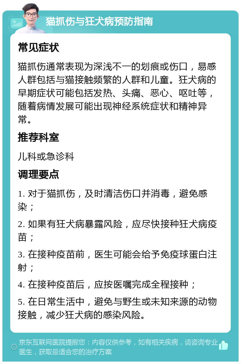 猫抓伤与狂犬病预防指南 常见症状 猫抓伤通常表现为深浅不一的划痕或伤口，易感人群包括与猫接触频繁的人群和儿童。狂犬病的早期症状可能包括发热、头痛、恶心、呕吐等，随着病情发展可能出现神经系统症状和精神异常。 推荐科室 儿科或急诊科 调理要点 1. 对于猫抓伤，及时清洁伤口并消毒，避免感染； 2. 如果有狂犬病暴露风险，应尽快接种狂犬病疫苗； 3. 在接种疫苗前，医生可能会给予免疫球蛋白注射； 4. 在接种疫苗后，应按医嘱完成全程接种； 5. 在日常生活中，避免与野生或未知来源的动物接触，减少狂犬病的感染风险。