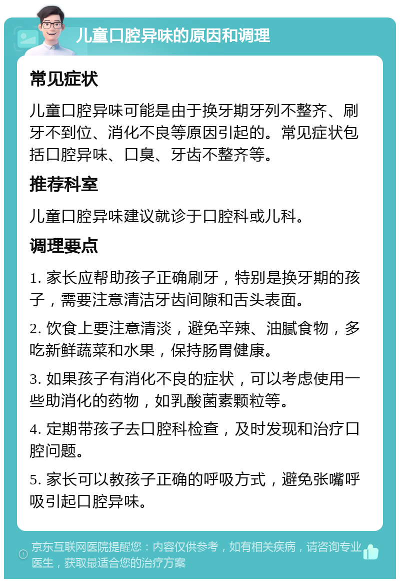 儿童口腔异味的原因和调理 常见症状 儿童口腔异味可能是由于换牙期牙列不整齐、刷牙不到位、消化不良等原因引起的。常见症状包括口腔异味、口臭、牙齿不整齐等。 推荐科室 儿童口腔异味建议就诊于口腔科或儿科。 调理要点 1. 家长应帮助孩子正确刷牙，特别是换牙期的孩子，需要注意清洁牙齿间隙和舌头表面。 2. 饮食上要注意清淡，避免辛辣、油腻食物，多吃新鲜蔬菜和水果，保持肠胃健康。 3. 如果孩子有消化不良的症状，可以考虑使用一些助消化的药物，如乳酸菌素颗粒等。 4. 定期带孩子去口腔科检查，及时发现和治疗口腔问题。 5. 家长可以教孩子正确的呼吸方式，避免张嘴呼吸引起口腔异味。