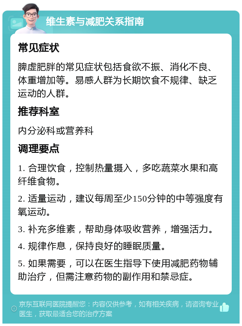 维生素与减肥关系指南 常见症状 脾虚肥胖的常见症状包括食欲不振、消化不良、体重增加等。易感人群为长期饮食不规律、缺乏运动的人群。 推荐科室 内分泌科或营养科 调理要点 1. 合理饮食，控制热量摄入，多吃蔬菜水果和高纤维食物。 2. 适量运动，建议每周至少150分钟的中等强度有氧运动。 3. 补充多维素，帮助身体吸收营养，增强活力。 4. 规律作息，保持良好的睡眠质量。 5. 如果需要，可以在医生指导下使用减肥药物辅助治疗，但需注意药物的副作用和禁忌症。