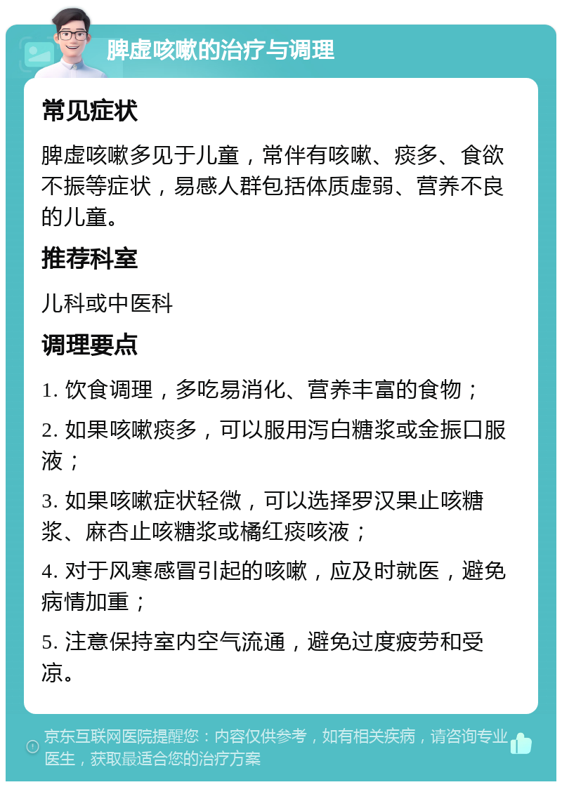 脾虚咳嗽的治疗与调理 常见症状 脾虚咳嗽多见于儿童，常伴有咳嗽、痰多、食欲不振等症状，易感人群包括体质虚弱、营养不良的儿童。 推荐科室 儿科或中医科 调理要点 1. 饮食调理，多吃易消化、营养丰富的食物； 2. 如果咳嗽痰多，可以服用泻白糖浆或金振口服液； 3. 如果咳嗽症状轻微，可以选择罗汉果止咳糖浆、麻杏止咳糖浆或橘红痰咳液； 4. 对于风寒感冒引起的咳嗽，应及时就医，避免病情加重； 5. 注意保持室内空气流通，避免过度疲劳和受凉。