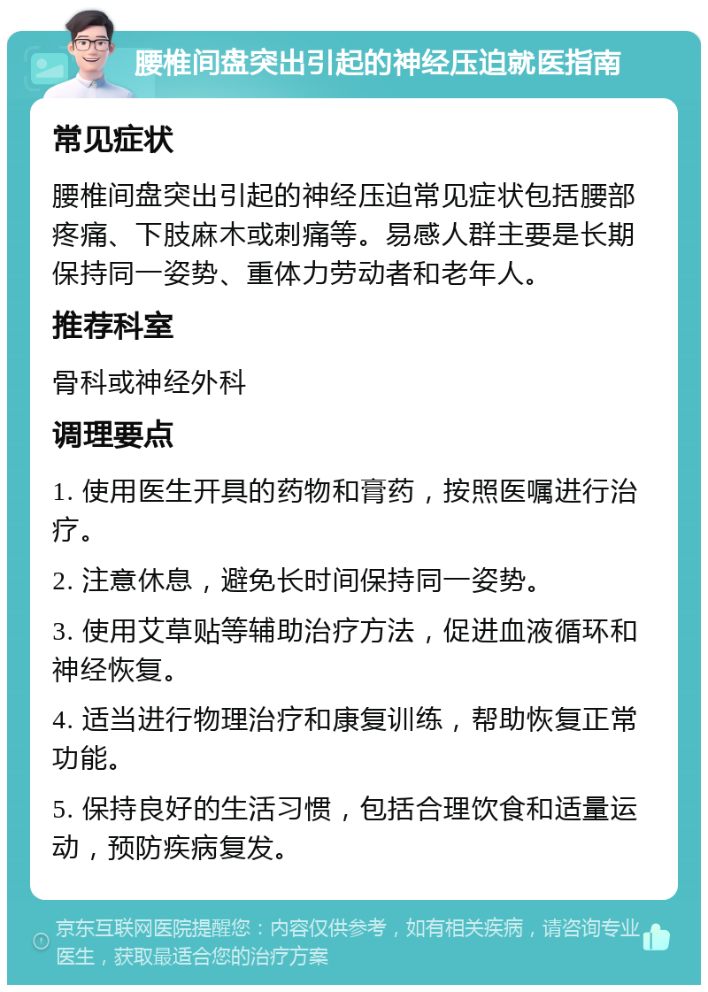 腰椎间盘突出引起的神经压迫就医指南 常见症状 腰椎间盘突出引起的神经压迫常见症状包括腰部疼痛、下肢麻木或刺痛等。易感人群主要是长期保持同一姿势、重体力劳动者和老年人。 推荐科室 骨科或神经外科 调理要点 1. 使用医生开具的药物和膏药，按照医嘱进行治疗。 2. 注意休息，避免长时间保持同一姿势。 3. 使用艾草贴等辅助治疗方法，促进血液循环和神经恢复。 4. 适当进行物理治疗和康复训练，帮助恢复正常功能。 5. 保持良好的生活习惯，包括合理饮食和适量运动，预防疾病复发。