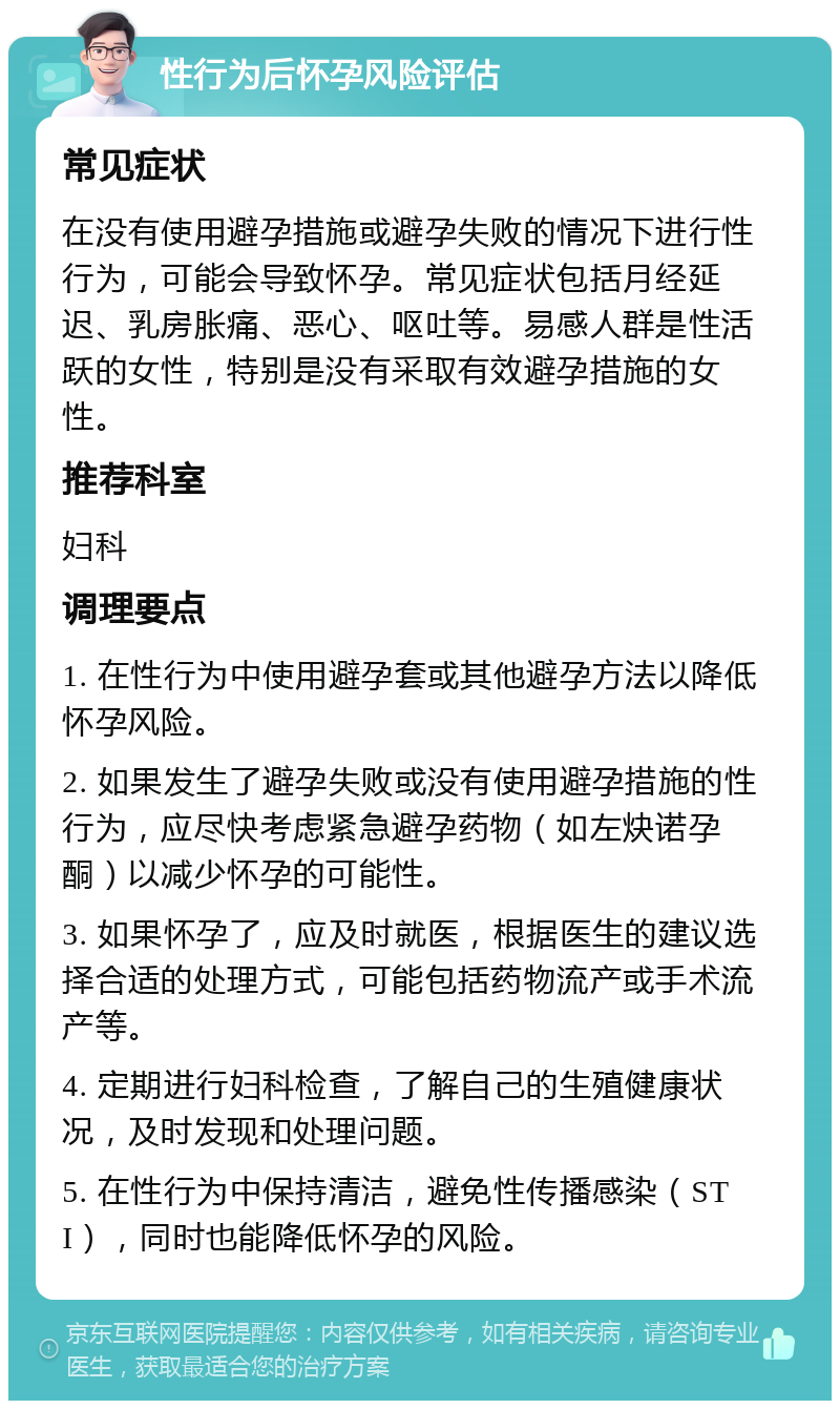 性行为后怀孕风险评估 常见症状 在没有使用避孕措施或避孕失败的情况下进行性行为，可能会导致怀孕。常见症状包括月经延迟、乳房胀痛、恶心、呕吐等。易感人群是性活跃的女性，特别是没有采取有效避孕措施的女性。 推荐科室 妇科 调理要点 1. 在性行为中使用避孕套或其他避孕方法以降低怀孕风险。 2. 如果发生了避孕失败或没有使用避孕措施的性行为，应尽快考虑紧急避孕药物（如左炔诺孕酮）以减少怀孕的可能性。 3. 如果怀孕了，应及时就医，根据医生的建议选择合适的处理方式，可能包括药物流产或手术流产等。 4. 定期进行妇科检查，了解自己的生殖健康状况，及时发现和处理问题。 5. 在性行为中保持清洁，避免性传播感染（STI），同时也能降低怀孕的风险。