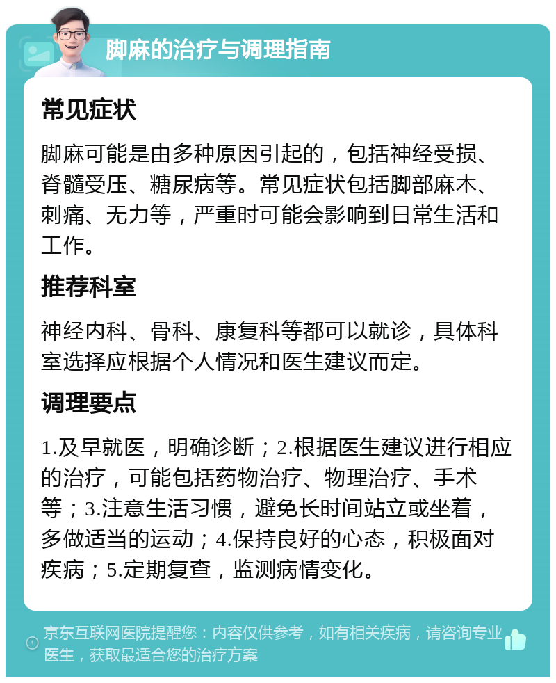 脚麻的治疗与调理指南 常见症状 脚麻可能是由多种原因引起的，包括神经受损、脊髓受压、糖尿病等。常见症状包括脚部麻木、刺痛、无力等，严重时可能会影响到日常生活和工作。 推荐科室 神经内科、骨科、康复科等都可以就诊，具体科室选择应根据个人情况和医生建议而定。 调理要点 1.及早就医，明确诊断；2.根据医生建议进行相应的治疗，可能包括药物治疗、物理治疗、手术等；3.注意生活习惯，避免长时间站立或坐着，多做适当的运动；4.保持良好的心态，积极面对疾病；5.定期复查，监测病情变化。