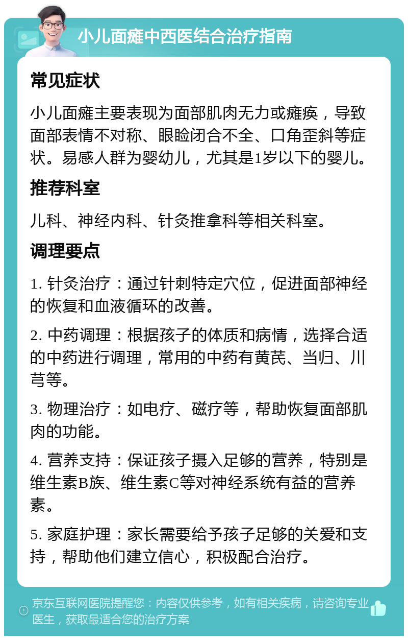 小儿面瘫中西医结合治疗指南 常见症状 小儿面瘫主要表现为面部肌肉无力或瘫痪，导致面部表情不对称、眼睑闭合不全、口角歪斜等症状。易感人群为婴幼儿，尤其是1岁以下的婴儿。 推荐科室 儿科、神经内科、针灸推拿科等相关科室。 调理要点 1. 针灸治疗：通过针刺特定穴位，促进面部神经的恢复和血液循环的改善。 2. 中药调理：根据孩子的体质和病情，选择合适的中药进行调理，常用的中药有黄芪、当归、川芎等。 3. 物理治疗：如电疗、磁疗等，帮助恢复面部肌肉的功能。 4. 营养支持：保证孩子摄入足够的营养，特别是维生素B族、维生素C等对神经系统有益的营养素。 5. 家庭护理：家长需要给予孩子足够的关爱和支持，帮助他们建立信心，积极配合治疗。