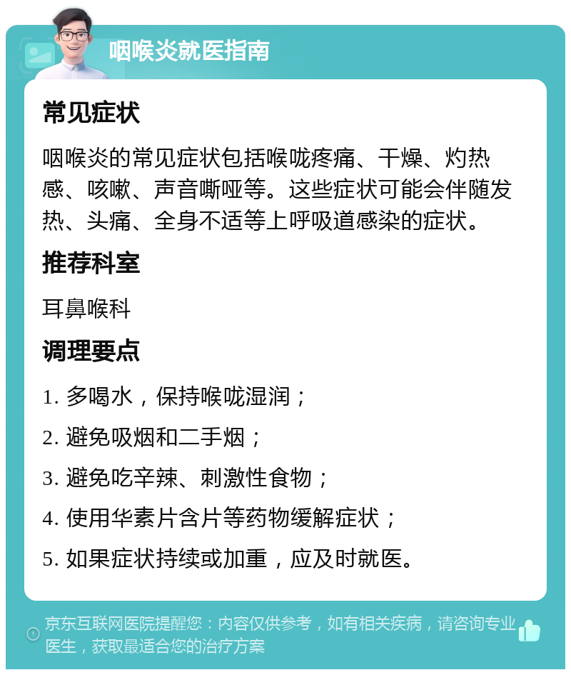 咽喉炎就医指南 常见症状 咽喉炎的常见症状包括喉咙疼痛、干燥、灼热感、咳嗽、声音嘶哑等。这些症状可能会伴随发热、头痛、全身不适等上呼吸道感染的症状。 推荐科室 耳鼻喉科 调理要点 1. 多喝水，保持喉咙湿润； 2. 避免吸烟和二手烟； 3. 避免吃辛辣、刺激性食物； 4. 使用华素片含片等药物缓解症状； 5. 如果症状持续或加重，应及时就医。