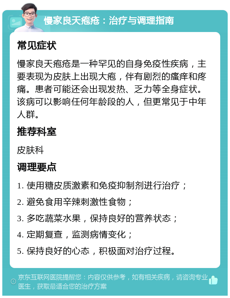 慢家良天疱疮：治疗与调理指南 常见症状 慢家良天疱疮是一种罕见的自身免疫性疾病，主要表现为皮肤上出现大疱，伴有剧烈的瘙痒和疼痛。患者可能还会出现发热、乏力等全身症状。该病可以影响任何年龄段的人，但更常见于中年人群。 推荐科室 皮肤科 调理要点 1. 使用糖皮质激素和免疫抑制剂进行治疗； 2. 避免食用辛辣刺激性食物； 3. 多吃蔬菜水果，保持良好的营养状态； 4. 定期复查，监测病情变化； 5. 保持良好的心态，积极面对治疗过程。