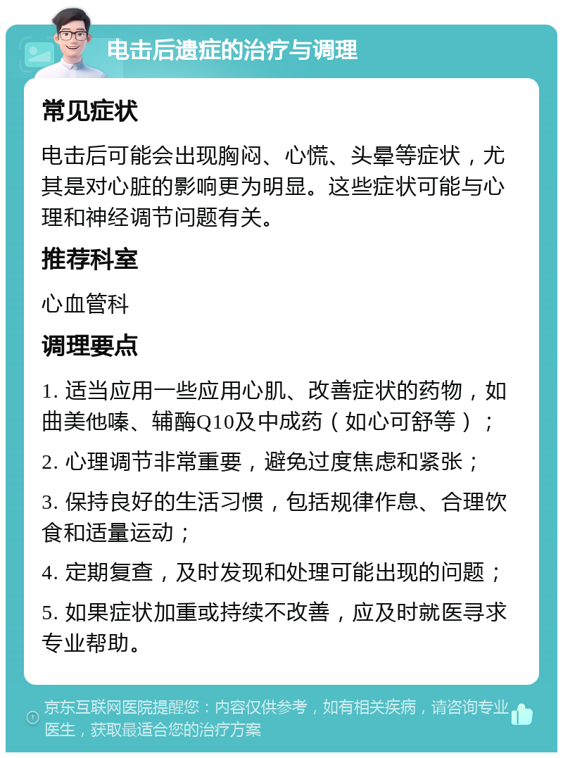 电击后遗症的治疗与调理 常见症状 电击后可能会出现胸闷、心慌、头晕等症状，尤其是对心脏的影响更为明显。这些症状可能与心理和神经调节问题有关。 推荐科室 心血管科 调理要点 1. 适当应用一些应用心肌、改善症状的药物，如曲美他嗪、辅酶Q10及中成药（如心可舒等）； 2. 心理调节非常重要，避免过度焦虑和紧张； 3. 保持良好的生活习惯，包括规律作息、合理饮食和适量运动； 4. 定期复查，及时发现和处理可能出现的问题； 5. 如果症状加重或持续不改善，应及时就医寻求专业帮助。