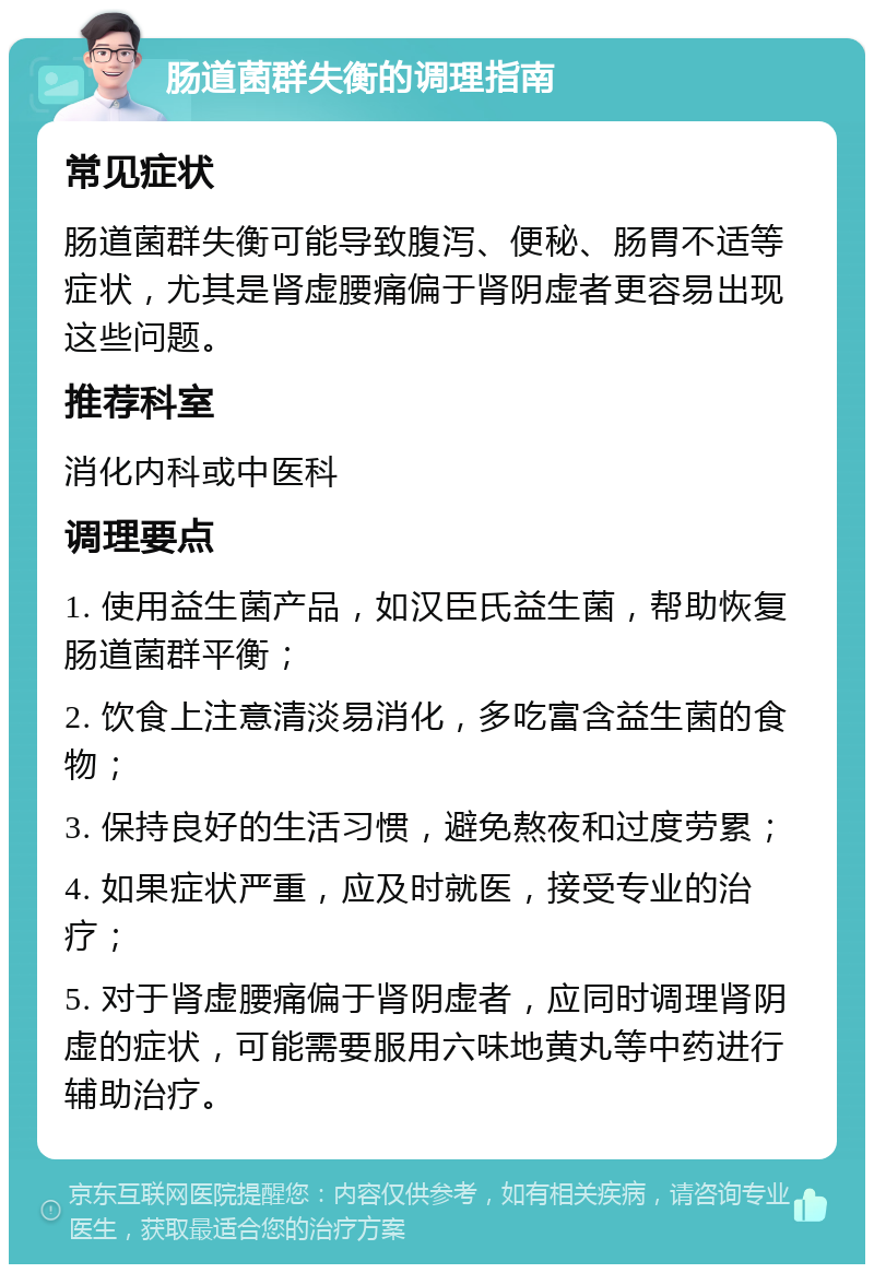 肠道菌群失衡的调理指南 常见症状 肠道菌群失衡可能导致腹泻、便秘、肠胃不适等症状，尤其是肾虚腰痛偏于肾阴虚者更容易出现这些问题。 推荐科室 消化内科或中医科 调理要点 1. 使用益生菌产品，如汉臣氏益生菌，帮助恢复肠道菌群平衡； 2. 饮食上注意清淡易消化，多吃富含益生菌的食物； 3. 保持良好的生活习惯，避免熬夜和过度劳累； 4. 如果症状严重，应及时就医，接受专业的治疗； 5. 对于肾虚腰痛偏于肾阴虚者，应同时调理肾阴虚的症状，可能需要服用六味地黄丸等中药进行辅助治疗。