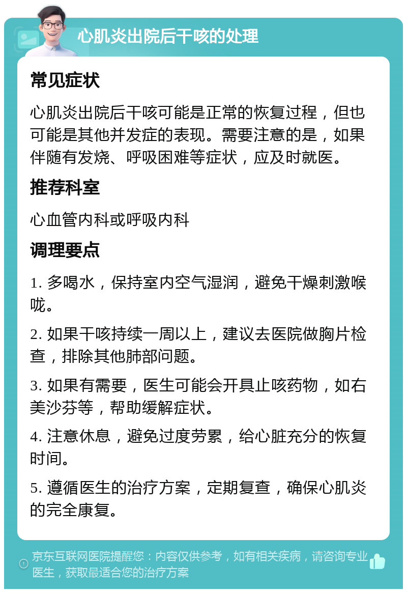 心肌炎出院后干咳的处理 常见症状 心肌炎出院后干咳可能是正常的恢复过程，但也可能是其他并发症的表现。需要注意的是，如果伴随有发烧、呼吸困难等症状，应及时就医。 推荐科室 心血管内科或呼吸内科 调理要点 1. 多喝水，保持室内空气湿润，避免干燥刺激喉咙。 2. 如果干咳持续一周以上，建议去医院做胸片检查，排除其他肺部问题。 3. 如果有需要，医生可能会开具止咳药物，如右美沙芬等，帮助缓解症状。 4. 注意休息，避免过度劳累，给心脏充分的恢复时间。 5. 遵循医生的治疗方案，定期复查，确保心肌炎的完全康复。