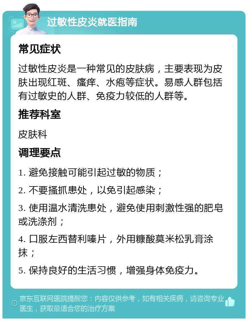 过敏性皮炎就医指南 常见症状 过敏性皮炎是一种常见的皮肤病，主要表现为皮肤出现红斑、瘙痒、水疱等症状。易感人群包括有过敏史的人群、免疫力较低的人群等。 推荐科室 皮肤科 调理要点 1. 避免接触可能引起过敏的物质； 2. 不要搔抓患处，以免引起感染； 3. 使用温水清洗患处，避免使用刺激性强的肥皂或洗涤剂； 4. 口服左西替利嗪片，外用糠酸莫米松乳膏涂抹； 5. 保持良好的生活习惯，增强身体免疫力。