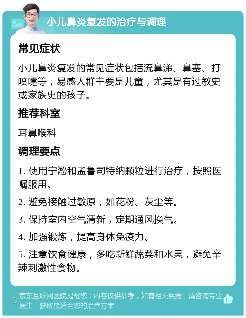 小儿鼻炎复发的治疗与调理 常见症状 小儿鼻炎复发的常见症状包括流鼻涕、鼻塞、打喷嚏等，易感人群主要是儿童，尤其是有过敏史或家族史的孩子。 推荐科室 耳鼻喉科 调理要点 1. 使用宁淞和孟鲁司特纳颗粒进行治疗，按照医嘱服用。 2. 避免接触过敏原，如花粉、灰尘等。 3. 保持室内空气清新，定期通风换气。 4. 加强锻炼，提高身体免疫力。 5. 注意饮食健康，多吃新鲜蔬菜和水果，避免辛辣刺激性食物。