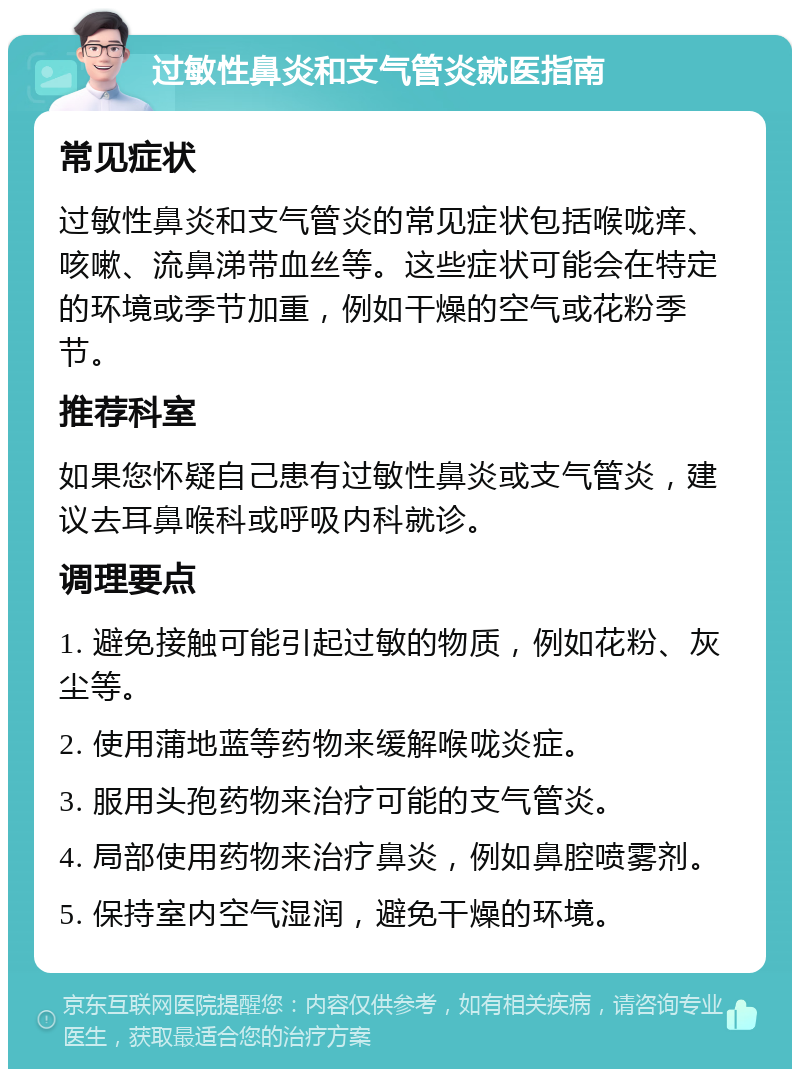 过敏性鼻炎和支气管炎就医指南 常见症状 过敏性鼻炎和支气管炎的常见症状包括喉咙痒、咳嗽、流鼻涕带血丝等。这些症状可能会在特定的环境或季节加重，例如干燥的空气或花粉季节。 推荐科室 如果您怀疑自己患有过敏性鼻炎或支气管炎，建议去耳鼻喉科或呼吸内科就诊。 调理要点 1. 避免接触可能引起过敏的物质，例如花粉、灰尘等。 2. 使用蒲地蓝等药物来缓解喉咙炎症。 3. 服用头孢药物来治疗可能的支气管炎。 4. 局部使用药物来治疗鼻炎，例如鼻腔喷雾剂。 5. 保持室内空气湿润，避免干燥的环境。