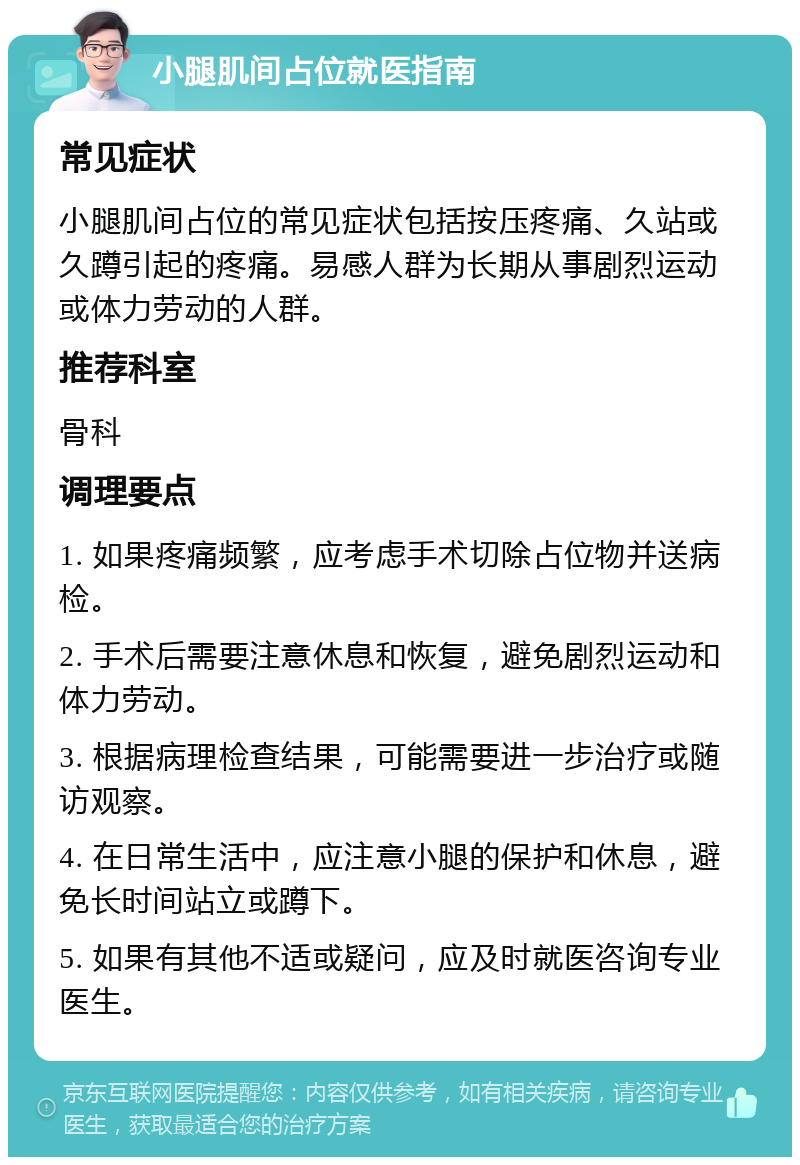 小腿肌间占位就医指南 常见症状 小腿肌间占位的常见症状包括按压疼痛、久站或久蹲引起的疼痛。易感人群为长期从事剧烈运动或体力劳动的人群。 推荐科室 骨科 调理要点 1. 如果疼痛频繁，应考虑手术切除占位物并送病检。 2. 手术后需要注意休息和恢复，避免剧烈运动和体力劳动。 3. 根据病理检查结果，可能需要进一步治疗或随访观察。 4. 在日常生活中，应注意小腿的保护和休息，避免长时间站立或蹲下。 5. 如果有其他不适或疑问，应及时就医咨询专业医生。