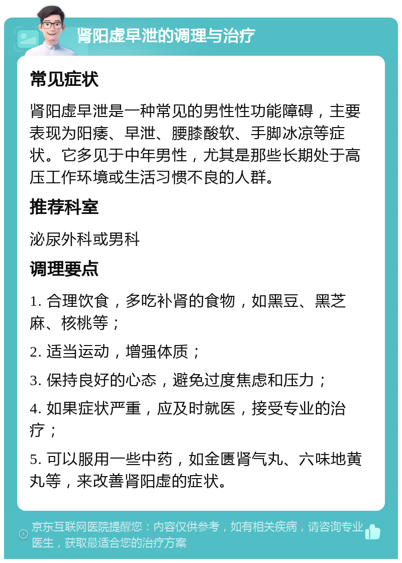 肾阳虚早泄的调理与治疗 常见症状 肾阳虚早泄是一种常见的男性性功能障碍，主要表现为阳痿、早泄、腰膝酸软、手脚冰凉等症状。它多见于中年男性，尤其是那些长期处于高压工作环境或生活习惯不良的人群。 推荐科室 泌尿外科或男科 调理要点 1. 合理饮食，多吃补肾的食物，如黑豆、黑芝麻、核桃等； 2. 适当运动，增强体质； 3. 保持良好的心态，避免过度焦虑和压力； 4. 如果症状严重，应及时就医，接受专业的治疗； 5. 可以服用一些中药，如金匮肾气丸、六味地黄丸等，来改善肾阳虚的症状。