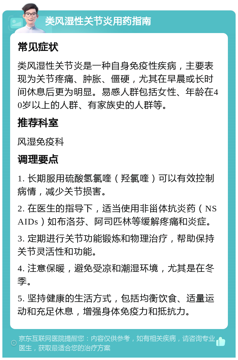 类风湿性关节炎用药指南 常见症状 类风湿性关节炎是一种自身免疫性疾病，主要表现为关节疼痛、肿胀、僵硬，尤其在早晨或长时间休息后更为明显。易感人群包括女性、年龄在40岁以上的人群、有家族史的人群等。 推荐科室 风湿免疫科 调理要点 1. 长期服用硫酸氢氯喹（羟氯喹）可以有效控制病情，减少关节损害。 2. 在医生的指导下，适当使用非甾体抗炎药（NSAIDs）如布洛芬、阿司匹林等缓解疼痛和炎症。 3. 定期进行关节功能锻炼和物理治疗，帮助保持关节灵活性和功能。 4. 注意保暖，避免受凉和潮湿环境，尤其是在冬季。 5. 坚持健康的生活方式，包括均衡饮食、适量运动和充足休息，增强身体免疫力和抵抗力。