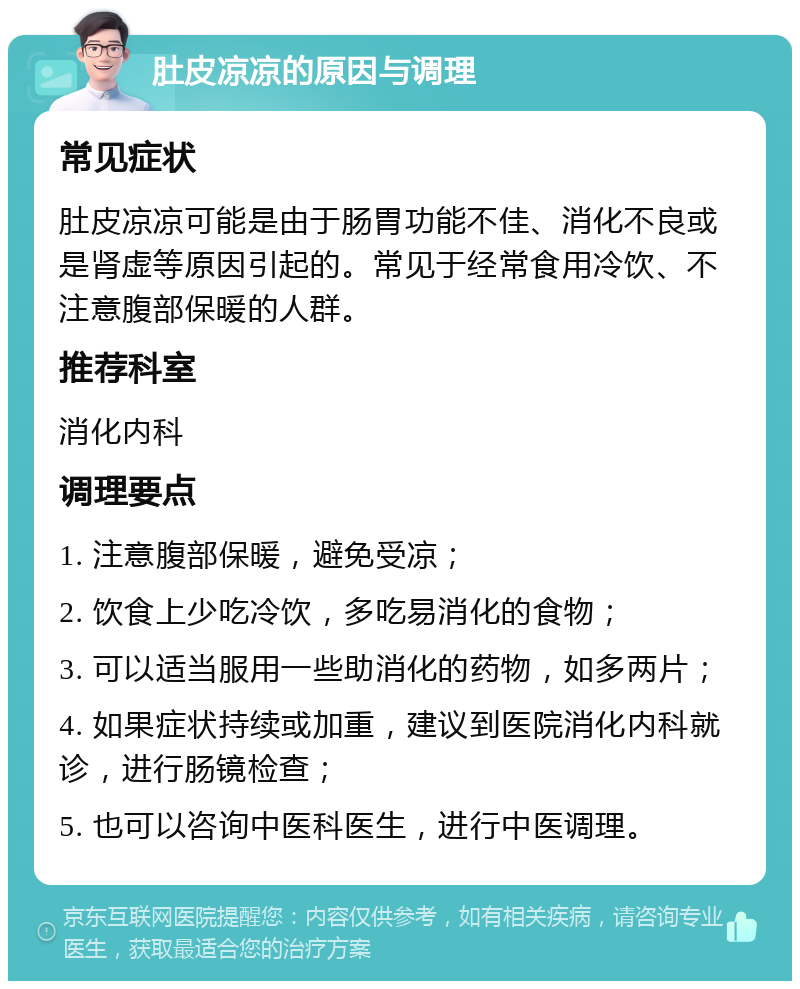 肚皮凉凉的原因与调理 常见症状 肚皮凉凉可能是由于肠胃功能不佳、消化不良或是肾虚等原因引起的。常见于经常食用冷饮、不注意腹部保暖的人群。 推荐科室 消化内科 调理要点 1. 注意腹部保暖，避免受凉； 2. 饮食上少吃冷饮，多吃易消化的食物； 3. 可以适当服用一些助消化的药物，如多两片； 4. 如果症状持续或加重，建议到医院消化内科就诊，进行肠镜检查； 5. 也可以咨询中医科医生，进行中医调理。