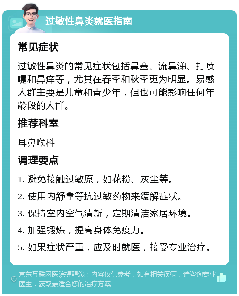 过敏性鼻炎就医指南 常见症状 过敏性鼻炎的常见症状包括鼻塞、流鼻涕、打喷嚏和鼻痒等，尤其在春季和秋季更为明显。易感人群主要是儿童和青少年，但也可能影响任何年龄段的人群。 推荐科室 耳鼻喉科 调理要点 1. 避免接触过敏原，如花粉、灰尘等。 2. 使用内舒拿等抗过敏药物来缓解症状。 3. 保持室内空气清新，定期清洁家居环境。 4. 加强锻炼，提高身体免疫力。 5. 如果症状严重，应及时就医，接受专业治疗。