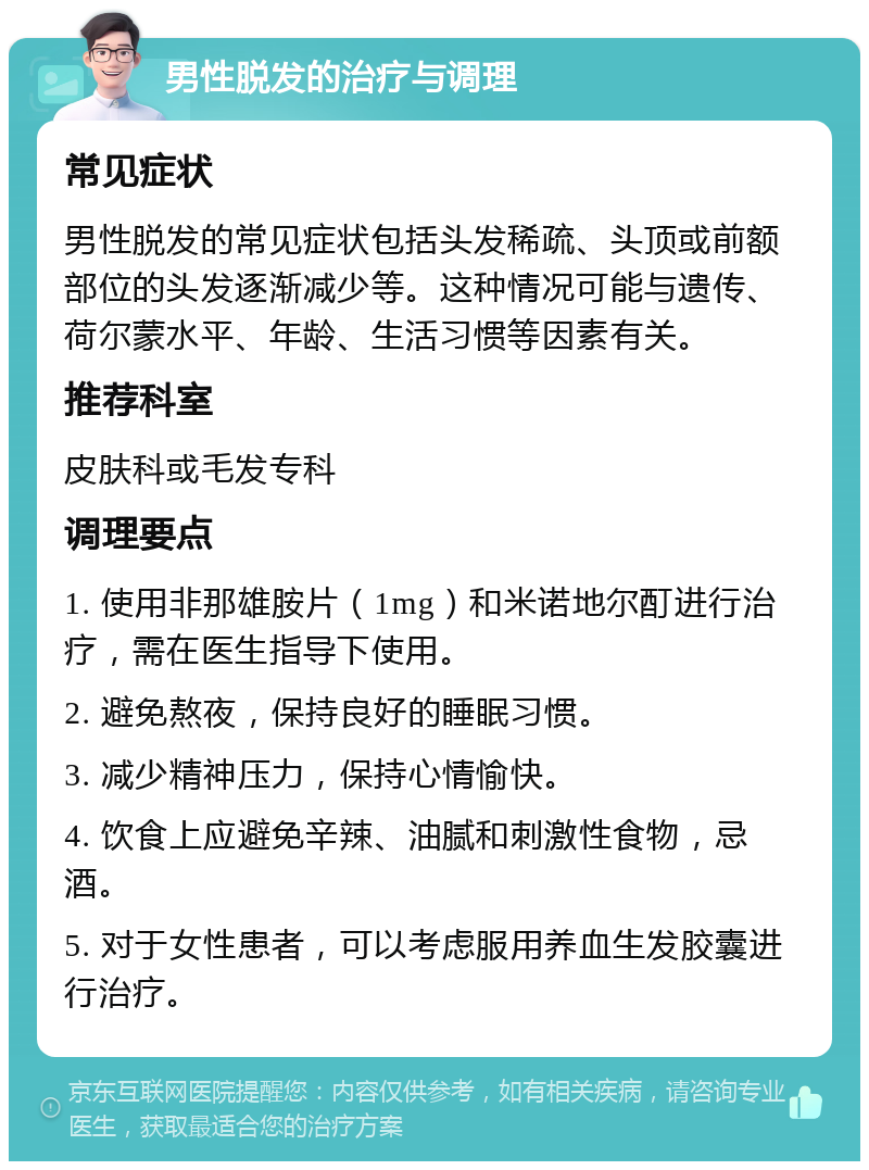 男性脱发的治疗与调理 常见症状 男性脱发的常见症状包括头发稀疏、头顶或前额部位的头发逐渐减少等。这种情况可能与遗传、荷尔蒙水平、年龄、生活习惯等因素有关。 推荐科室 皮肤科或毛发专科 调理要点 1. 使用非那雄胺片（1mg）和米诺地尔酊进行治疗，需在医生指导下使用。 2. 避免熬夜，保持良好的睡眠习惯。 3. 减少精神压力，保持心情愉快。 4. 饮食上应避免辛辣、油腻和刺激性食物，忌酒。 5. 对于女性患者，可以考虑服用养血生发胶囊进行治疗。