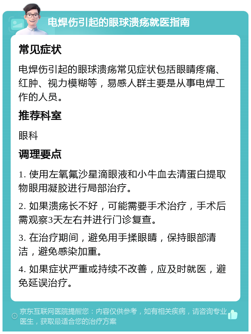 电焊伤引起的眼球溃疡就医指南 常见症状 电焊伤引起的眼球溃疡常见症状包括眼睛疼痛、红肿、视力模糊等，易感人群主要是从事电焊工作的人员。 推荐科室 眼科 调理要点 1. 使用左氧氟沙星滴眼液和小牛血去清蛋白提取物眼用凝胶进行局部治疗。 2. 如果溃疡长不好，可能需要手术治疗，手术后需观察3天左右并进行门诊复查。 3. 在治疗期间，避免用手揉眼睛，保持眼部清洁，避免感染加重。 4. 如果症状严重或持续不改善，应及时就医，避免延误治疗。