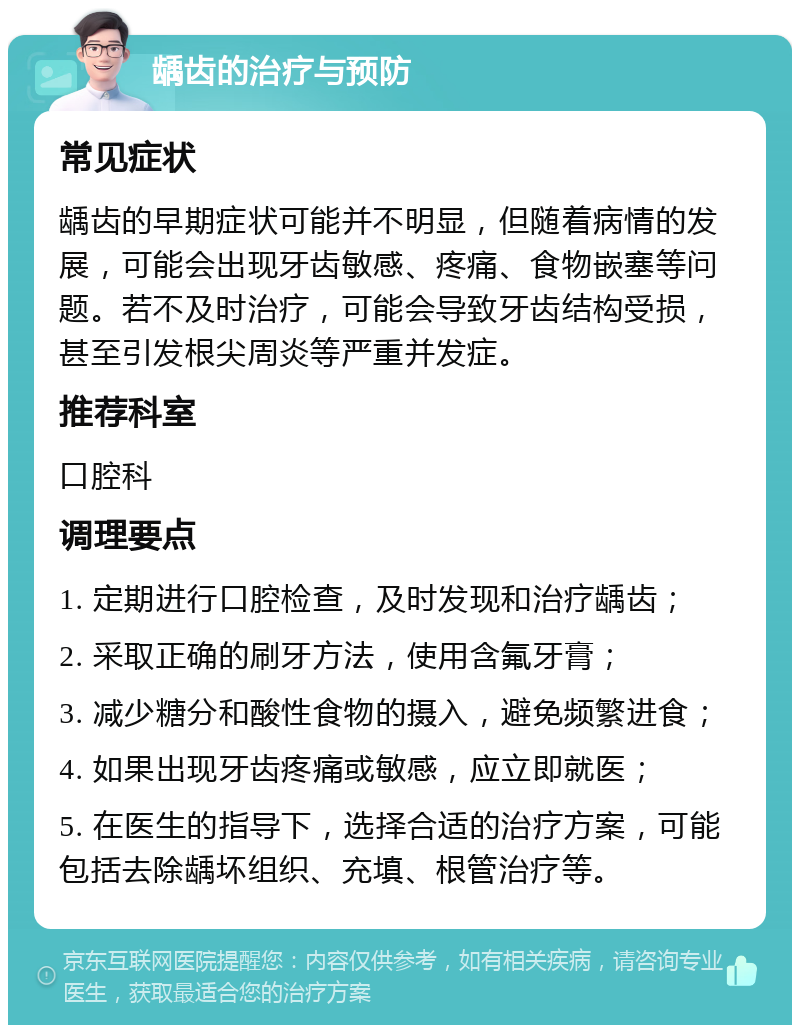 龋齿的治疗与预防 常见症状 龋齿的早期症状可能并不明显，但随着病情的发展，可能会出现牙齿敏感、疼痛、食物嵌塞等问题。若不及时治疗，可能会导致牙齿结构受损，甚至引发根尖周炎等严重并发症。 推荐科室 口腔科 调理要点 1. 定期进行口腔检查，及时发现和治疗龋齿； 2. 采取正确的刷牙方法，使用含氟牙膏； 3. 减少糖分和酸性食物的摄入，避免频繁进食； 4. 如果出现牙齿疼痛或敏感，应立即就医； 5. 在医生的指导下，选择合适的治疗方案，可能包括去除龋坏组织、充填、根管治疗等。