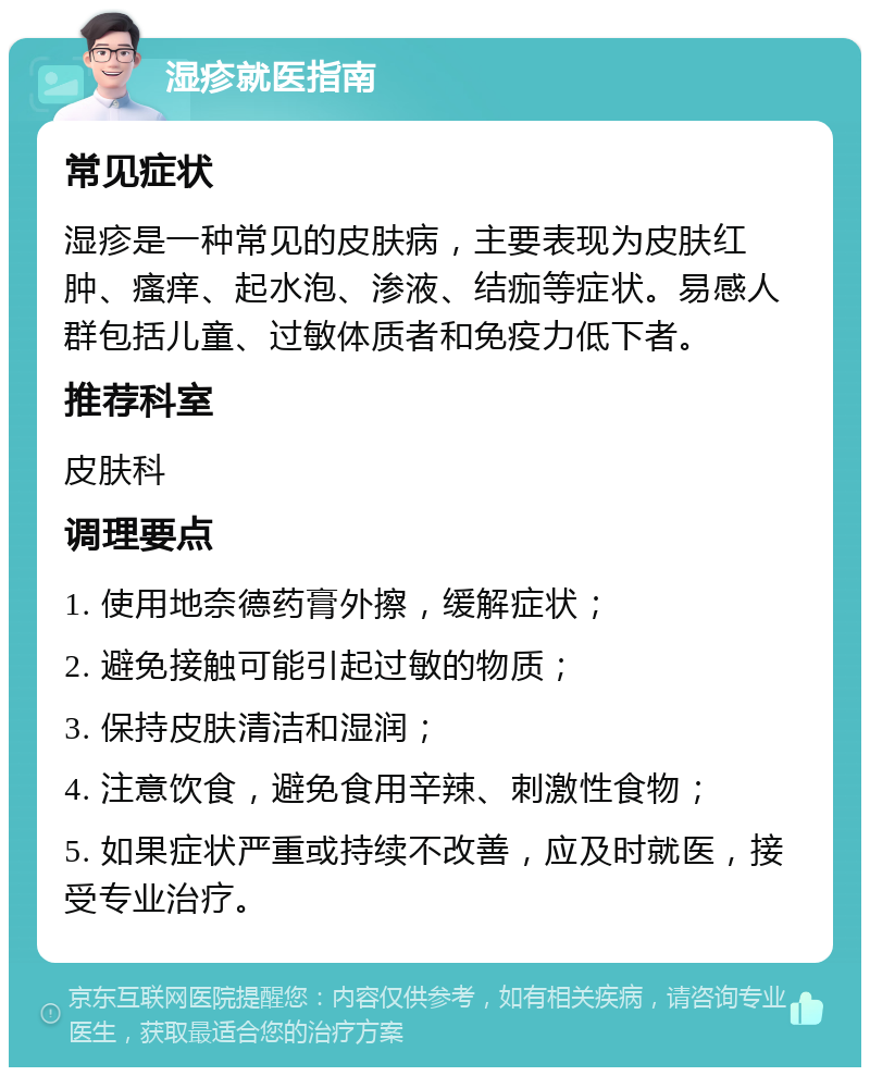 湿疹就医指南 常见症状 湿疹是一种常见的皮肤病，主要表现为皮肤红肿、瘙痒、起水泡、渗液、结痂等症状。易感人群包括儿童、过敏体质者和免疫力低下者。 推荐科室 皮肤科 调理要点 1. 使用地奈德药膏外擦，缓解症状； 2. 避免接触可能引起过敏的物质； 3. 保持皮肤清洁和湿润； 4. 注意饮食，避免食用辛辣、刺激性食物； 5. 如果症状严重或持续不改善，应及时就医，接受专业治疗。