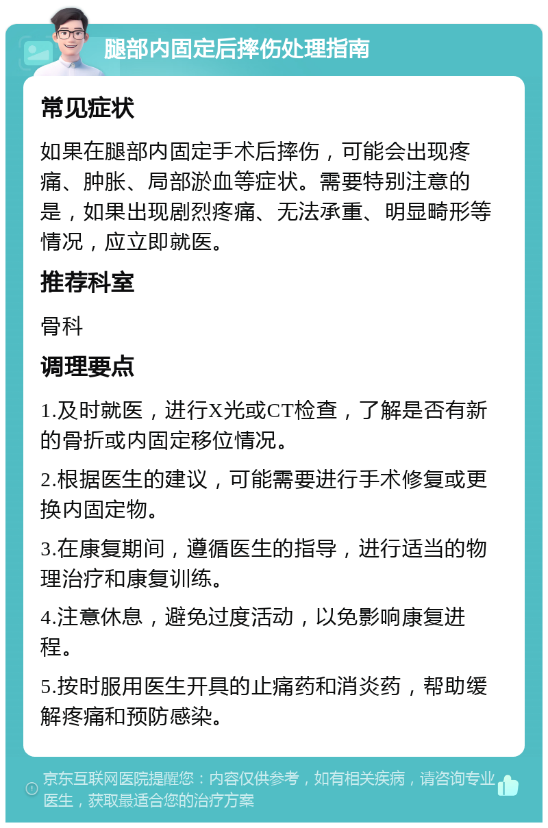 腿部内固定后摔伤处理指南 常见症状 如果在腿部内固定手术后摔伤，可能会出现疼痛、肿胀、局部淤血等症状。需要特别注意的是，如果出现剧烈疼痛、无法承重、明显畸形等情况，应立即就医。 推荐科室 骨科 调理要点 1.及时就医，进行X光或CT检查，了解是否有新的骨折或内固定移位情况。 2.根据医生的建议，可能需要进行手术修复或更换内固定物。 3.在康复期间，遵循医生的指导，进行适当的物理治疗和康复训练。 4.注意休息，避免过度活动，以免影响康复进程。 5.按时服用医生开具的止痛药和消炎药，帮助缓解疼痛和预防感染。