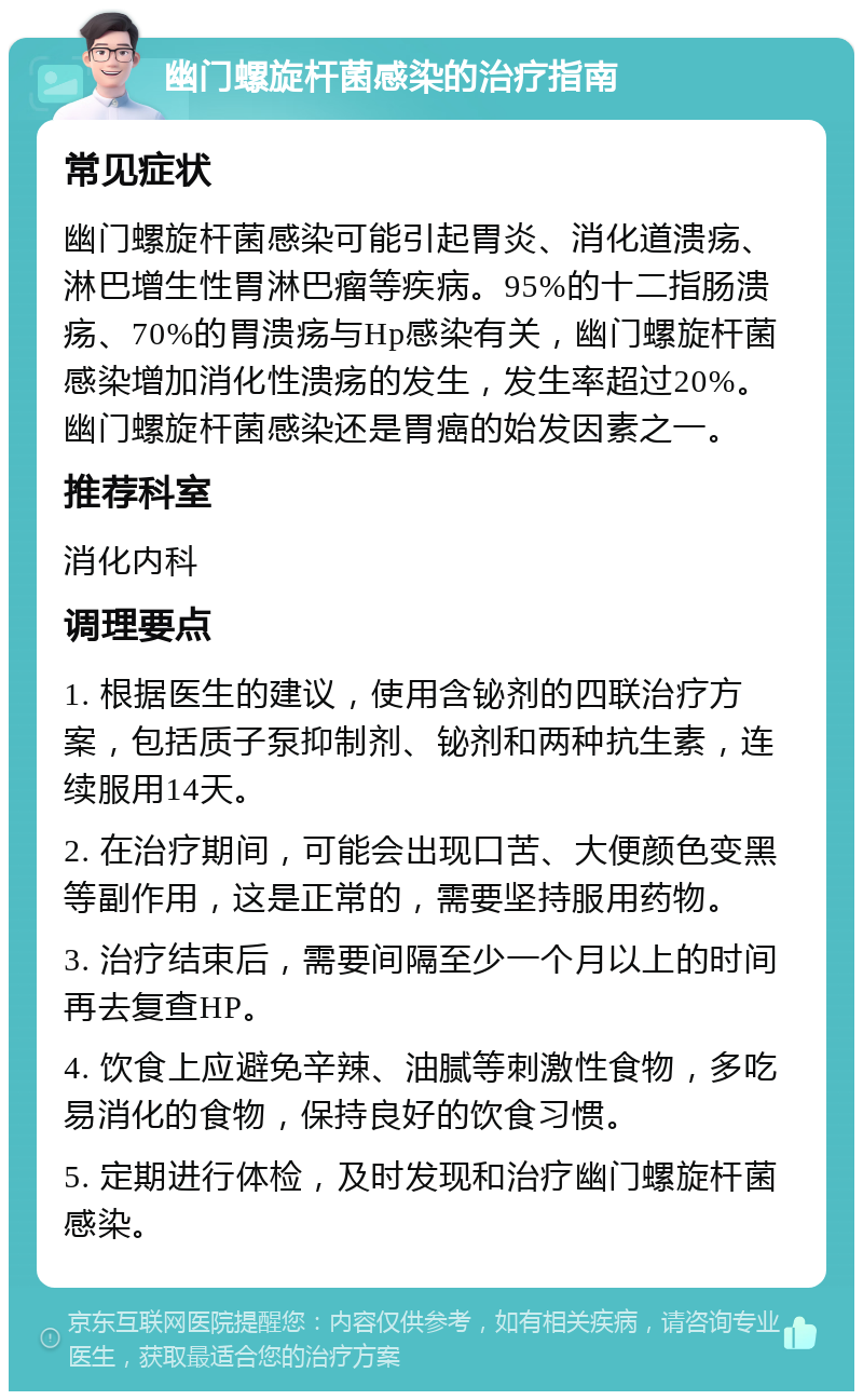 幽门螺旋杆菌感染的治疗指南 常见症状 幽门螺旋杆菌感染可能引起胃炎、消化道溃疡、淋巴增生性胃淋巴瘤等疾病。95%的十二指肠溃疡、70%的胃溃疡与Hp感染有关，幽门螺旋杆菌感染增加消化性溃疡的发生，发生率超过20%。幽门螺旋杆菌感染还是胃癌的始发因素之一。 推荐科室 消化内科 调理要点 1. 根据医生的建议，使用含铋剂的四联治疗方案，包括质子泵抑制剂、铋剂和两种抗生素，连续服用14天。 2. 在治疗期间，可能会出现口苦、大便颜色变黑等副作用，这是正常的，需要坚持服用药物。 3. 治疗结束后，需要间隔至少一个月以上的时间再去复查HP。 4. 饮食上应避免辛辣、油腻等刺激性食物，多吃易消化的食物，保持良好的饮食习惯。 5. 定期进行体检，及时发现和治疗幽门螺旋杆菌感染。