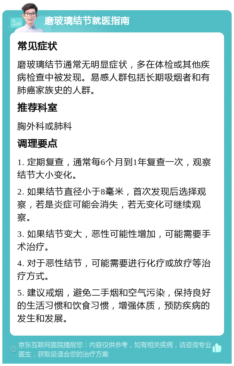 磨玻璃结节就医指南 常见症状 磨玻璃结节通常无明显症状，多在体检或其他疾病检查中被发现。易感人群包括长期吸烟者和有肺癌家族史的人群。 推荐科室 胸外科或肺科 调理要点 1. 定期复查，通常每6个月到1年复查一次，观察结节大小变化。 2. 如果结节直径小于8毫米，首次发现后选择观察，若是炎症可能会消失，若无变化可继续观察。 3. 如果结节变大，恶性可能性增加，可能需要手术治疗。 4. 对于恶性结节，可能需要进行化疗或放疗等治疗方式。 5. 建议戒烟，避免二手烟和空气污染，保持良好的生活习惯和饮食习惯，增强体质，预防疾病的发生和发展。