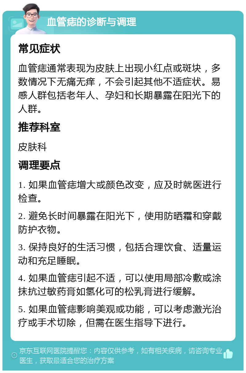 血管痣的诊断与调理 常见症状 血管痣通常表现为皮肤上出现小红点或斑块，多数情况下无痛无痒，不会引起其他不适症状。易感人群包括老年人、孕妇和长期暴露在阳光下的人群。 推荐科室 皮肤科 调理要点 1. 如果血管痣增大或颜色改变，应及时就医进行检查。 2. 避免长时间暴露在阳光下，使用防晒霜和穿戴防护衣物。 3. 保持良好的生活习惯，包括合理饮食、适量运动和充足睡眠。 4. 如果血管痣引起不适，可以使用局部冷敷或涂抹抗过敏药膏如氢化可的松乳膏进行缓解。 5. 如果血管痣影响美观或功能，可以考虑激光治疗或手术切除，但需在医生指导下进行。